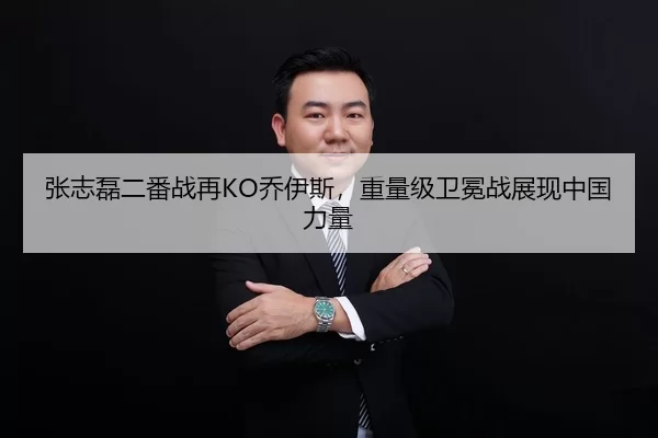 张志磊二番战再KO乔伊斯，重量级卫冕战展现中国力量