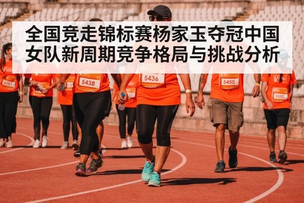 全国竞走锦标赛杨家玉夺冠中国女队新周期竞争格局与挑战分析